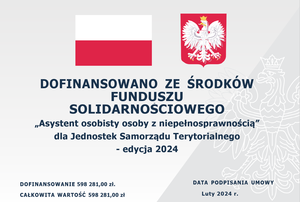 DOFINANSOWANO ZE ŚRODKÓW FUNDUSZU SOLIDARNOŚCIOWEGO „Asystent osobisty osoby z niepełnosprawnością” dla Jednostek Samorządu Terytorialnego - edycja 2024 DOFINANSOWANIE 598 281,00 zł. CAŁKOWITA WARTOŚĆ 598 281,00 zł DATA PODPISANIA UMOWY Luty 2024 r.